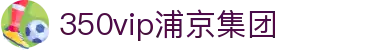 中国·350vip浦京集团(股份)有限公司-Official website